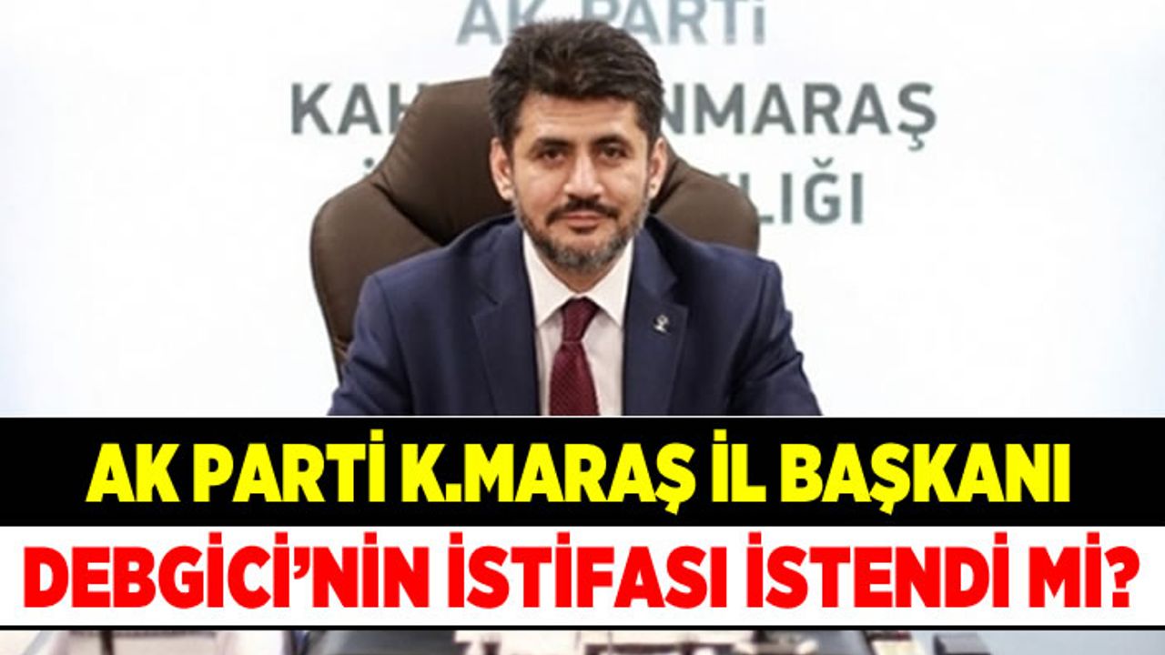 Ak Parti K.Maraş İl Başkanı Debgici'nin istifası istendi mi?