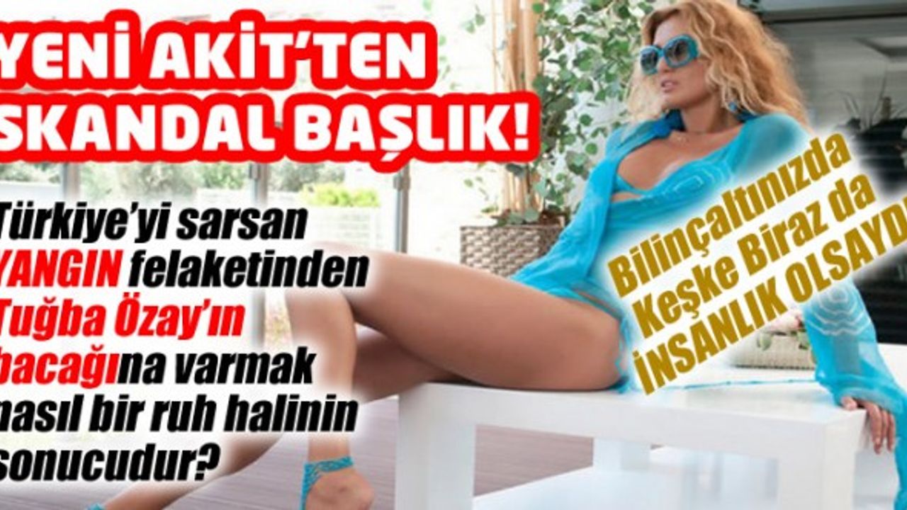 Türkiye yanarken Yeni Akit Tuğba Özay'ın bacağını nasıl gördü?