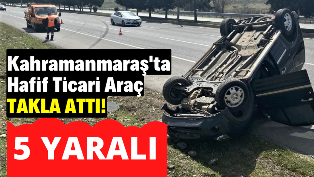 Kahramanmaraş’ta hafif ticari araç takla attı: 5 kişi yaralandı