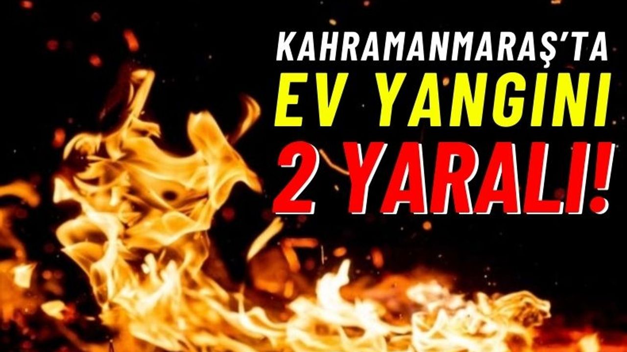 Kahramanmaraş'ta Yangın Çıkan Ev Küle Döndü, 2 Kişi Yaralandı!