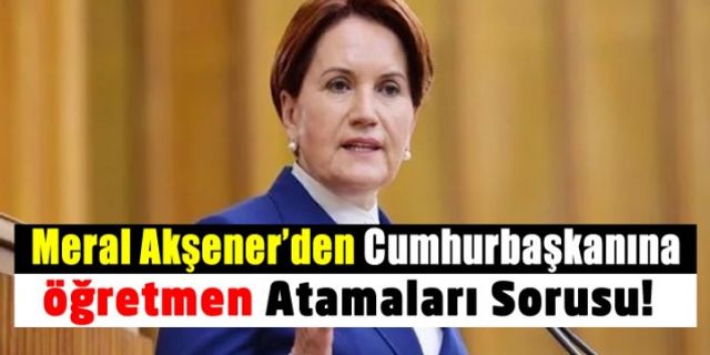 Meral Akşener Cumhurbaşkanı Erdoğan'a Öğretmen Atamalarını Sordu