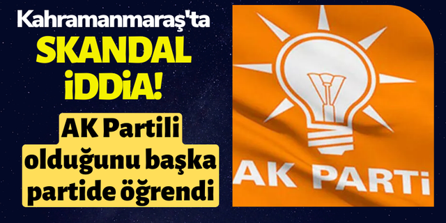 Kahramanmaraş'ta AK Partili olduğunu başka partide öğrendi iddiası