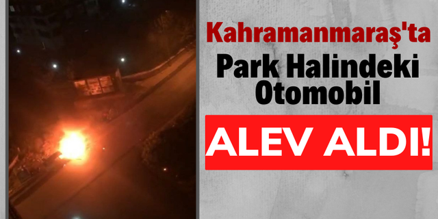Kahramanmaraş'ta Park Halindeki Araç Alev Topuna Döndü!