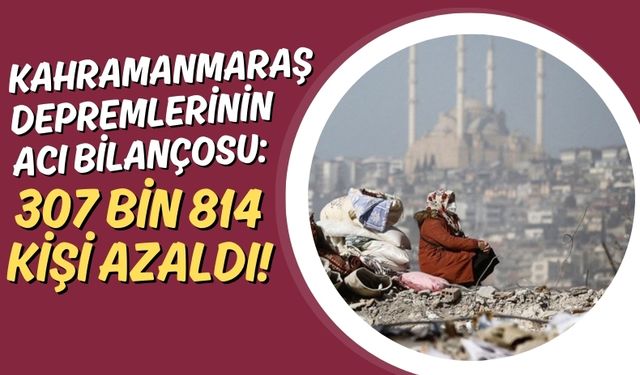 Kahramanmaraş Depremlerinin Nüfusa Etkisi: Altı İlde Toplam 307 Bin 814 Kişi Azaldı!