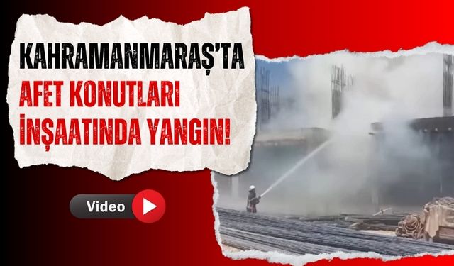 Kahramanmaraş'ta Deprem Konutları İnşaatında Çıkan Yangın Panik Yarattı!