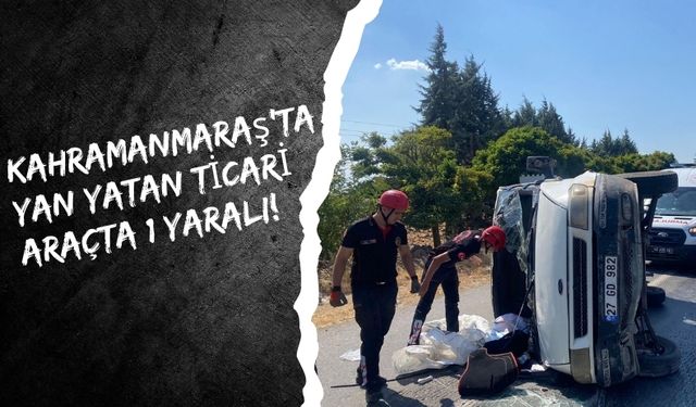 Kahramanmaraş’ta Yan Yatan Ticari Araçta 1 Kişi Yaralandı!