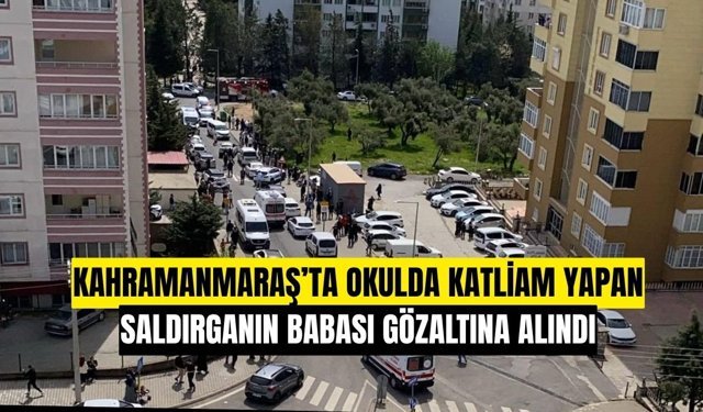 Kahramanmaraş'ta okul saldırganının babası gözaltına alındı