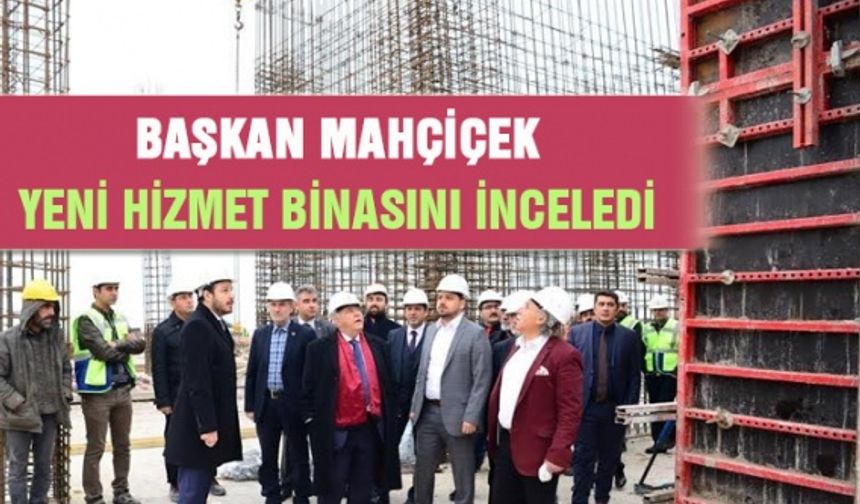 Başkan Mahçiçek yeni hizmet binasını inceledi