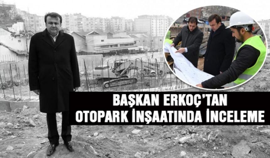 Kahramanmaraş Büyükşehir Başkanı Erkoç'tan otopark inşaatında inceleme