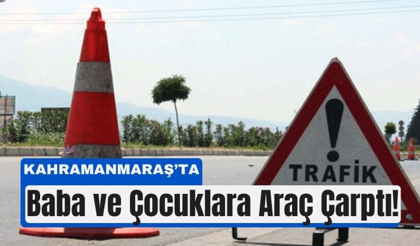 Kahramanmaraş’ta Korkunç Kaza: Baba ve Çocuklarına Araç Çarptı
